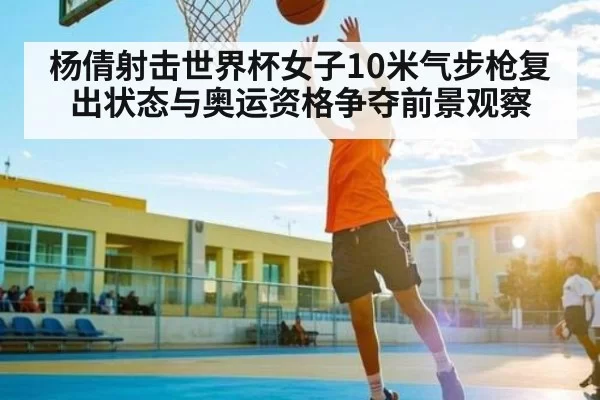 杨倩射击世界杯女子10米气步枪复出状态与奥运资格争夺前景观察